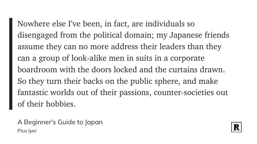 Nowhere else I’ve been, in fact, are individuals so disengaged from the political domain; my Japanese friends assume they can no more address their leaders than they can a group of look-alike men in suits in a corporate boardroom with the doors locked and the curtains drawn. So they turn their backs on the public sphere, and make fantastic worlds out of their passions, counter-societies out of their hobbies.